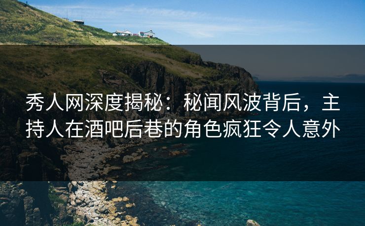 秀人网深度揭秘：秘闻风波背后，主持人在酒吧后巷的角色疯狂令人意外