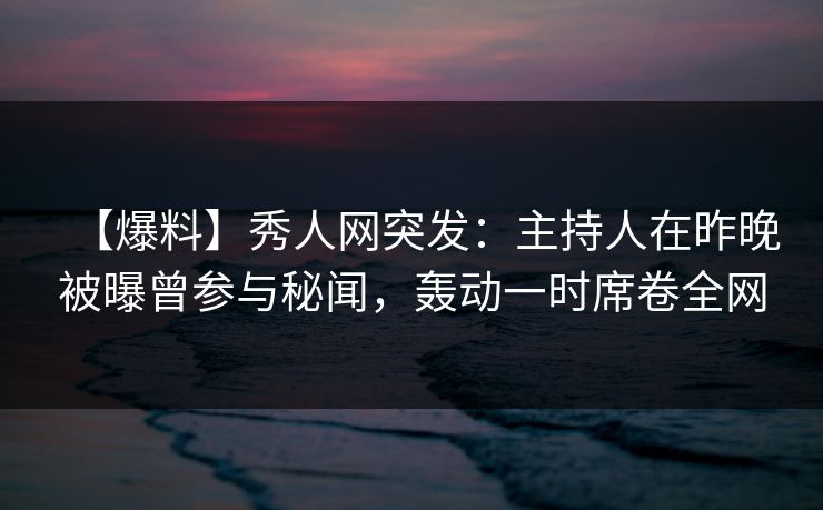 【爆料】秀人网突发：主持人在昨晚被曝曾参与秘闻，轰动一时席卷全网