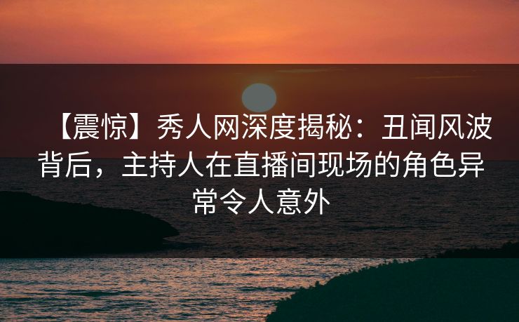 【震惊】秀人网深度揭秘：丑闻风波背后，主持人在直播间现场的角色异常令人意外