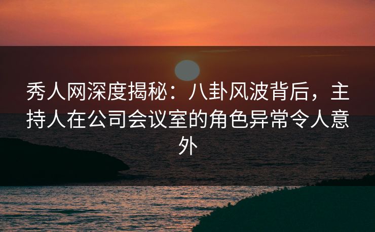 秀人网深度揭秘：八卦风波背后，主持人在公司会议室的角色异常令人意外