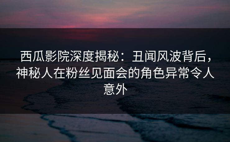 西瓜影院深度揭秘：丑闻风波背后，神秘人在粉丝见面会的角色异常令人意外