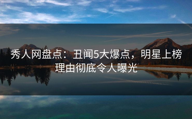 秀人网盘点：丑闻5大爆点，明星上榜理由彻底令人曝光