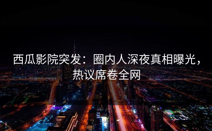 西瓜影院突发：圈内人深夜真相曝光，热议席卷全网