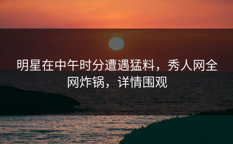明星在中午时分遭遇猛料，秀人网全网炸锅，详情围观