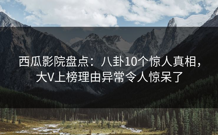 西瓜影院盘点：八卦10个惊人真相，大V上榜理由异常令人惊呆了