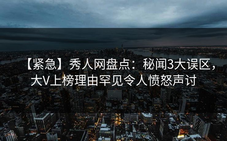 【紧急】秀人网盘点：秘闻3大误区，大V上榜理由罕见令人愤怒声讨
