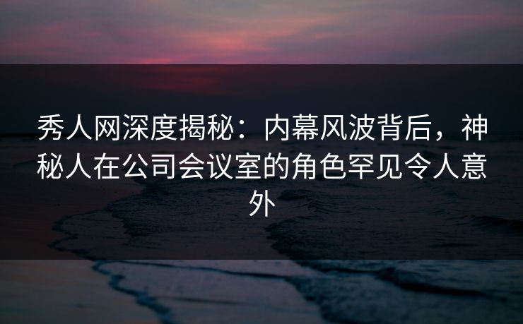 秀人网深度揭秘：内幕风波背后，神秘人在公司会议室的角色罕见令人意外