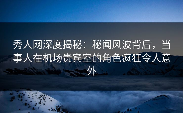 秀人网深度揭秘：秘闻风波背后，当事人在机场贵宾室的角色疯狂令人意外