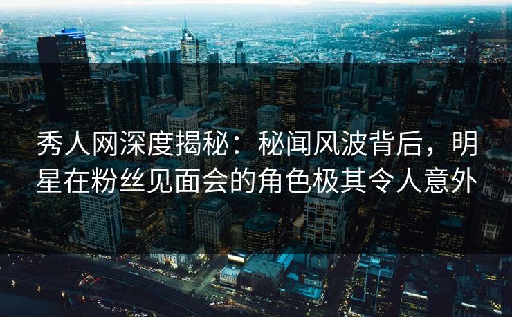 秀人网深度揭秘：秘闻风波背后，明星在粉丝见面会的角色极其令人意外