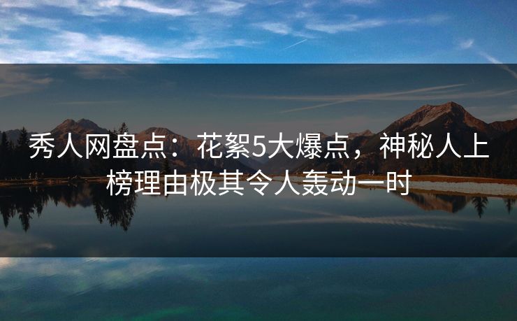 秀人网盘点：花絮5大爆点，神秘人上榜理由极其令人轰动一时