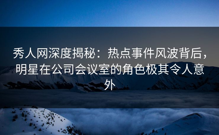 秀人网深度揭秘：热点事件风波背后，明星在公司会议室的角色极其令人意外