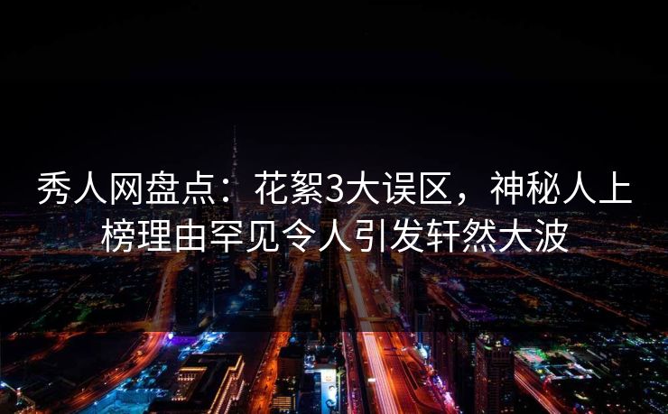 秀人网盘点：花絮3大误区，神秘人上榜理由罕见令人引发轩然大波