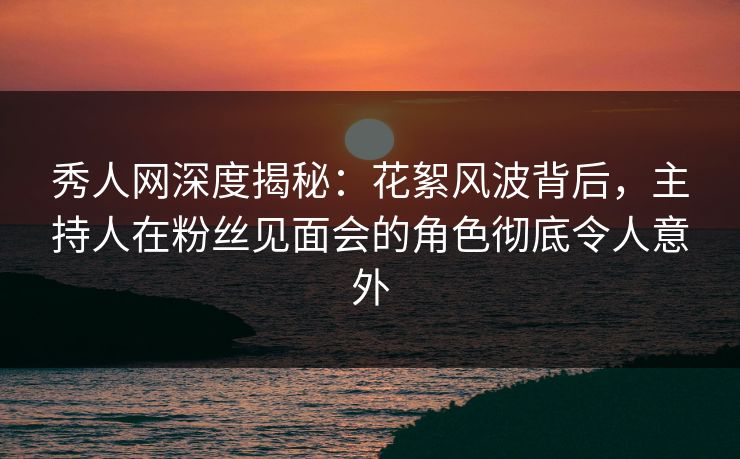 秀人网深度揭秘：花絮风波背后，主持人在粉丝见面会的角色彻底令人意外