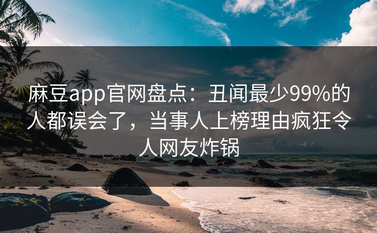 麻豆app官网盘点：丑闻最少99%的人都误会了，当事人上榜理由疯狂令人网友炸锅
