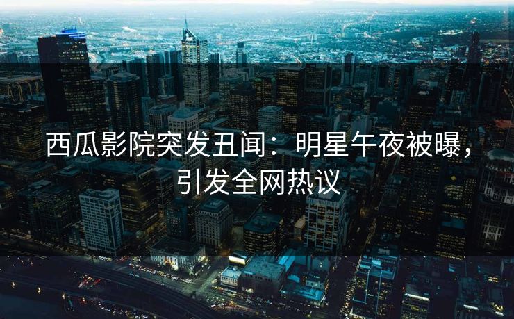 西瓜影院突发丑闻：明星午夜被曝，引发全网热议