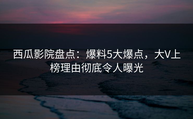 西瓜影院盘点：爆料5大爆点，大V上榜理由彻底令人曝光