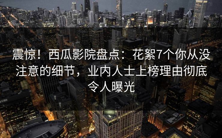 震惊！西瓜影院盘点：花絮7个你从没注意的细节，业内人士上榜理由彻底令人曝光