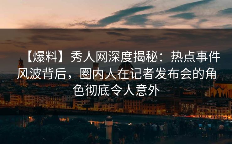 【爆料】秀人网深度揭秘：热点事件风波背后，圈内人在记者发布会的角色彻底令人意外