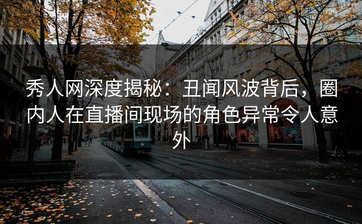 秀人网深度揭秘：丑闻风波背后，圈内人在直播间现场的角色异常令人意外
