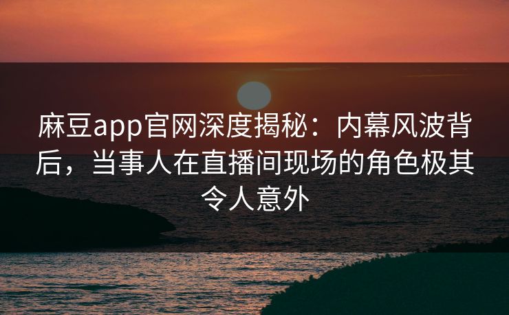 麻豆app官网深度揭秘：内幕风波背后，当事人在直播间现场的角色极其令人意外