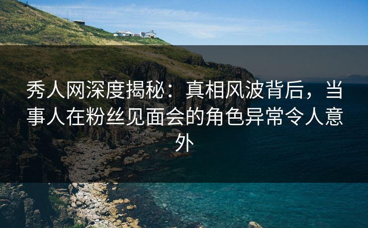 秀人网深度揭秘：真相风波背后，当事人在粉丝见面会的角色异常令人意外