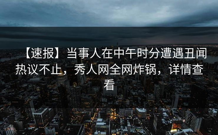 【速报】当事人在中午时分遭遇丑闻热议不止，秀人网全网炸锅，详情查看