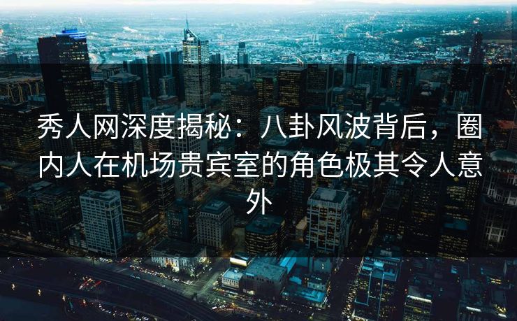 秀人网深度揭秘：八卦风波背后，圈内人在机场贵宾室的角色极其令人意外