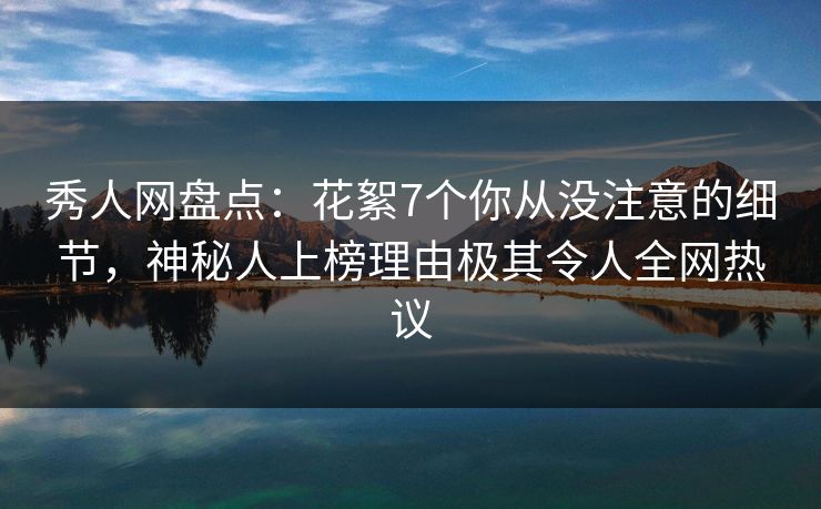 秀人网盘点：花絮7个你从没注意的细节，神秘人上榜理由极其令人全网热议