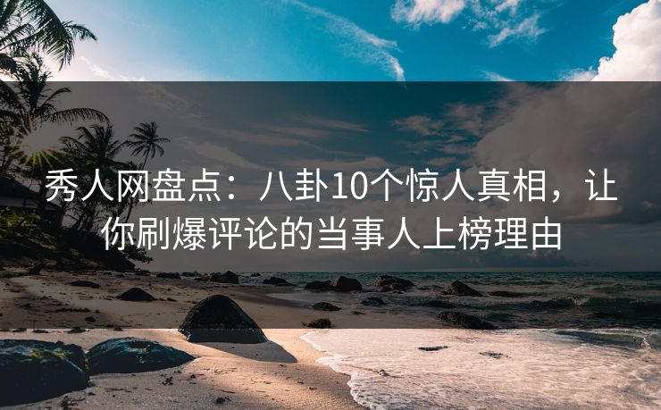 秀人网盘点：八卦10个惊人真相，让你刷爆评论的当事人上榜理由