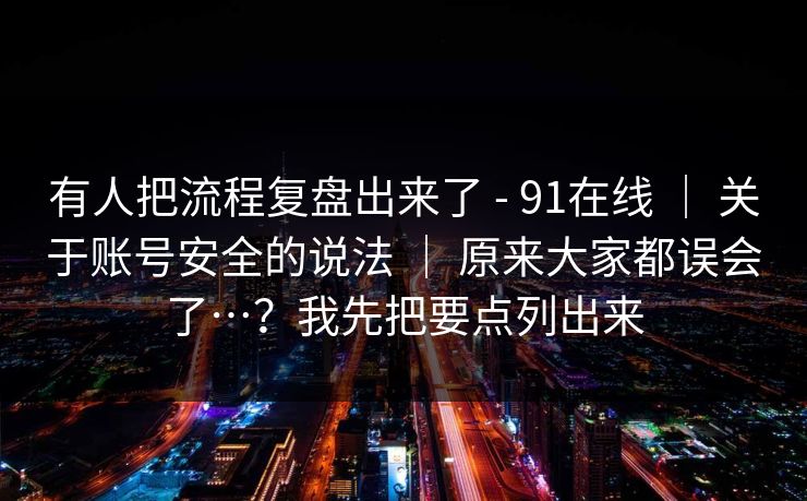 有人把流程复盘出来了 - 91在线 ｜ 关于账号安全的说法 ｜ 原来大家都误会了…？我先把要点列出来