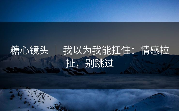 糖心镜头 ｜ 我以为我能扛住：情感拉扯，别跳过