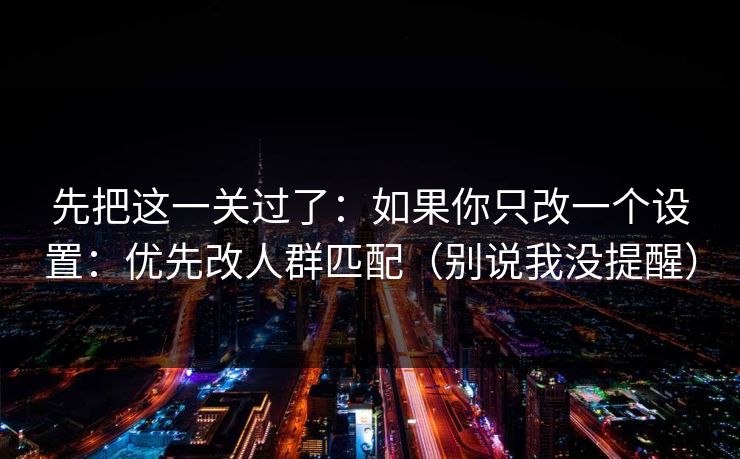 先把这一关过了：如果你只改一个设置：优先改人群匹配（别说我没提醒）