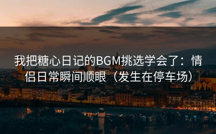 我把糖心日记的BGM挑选学会了：情侣日常瞬间顺眼（发生在停车场）