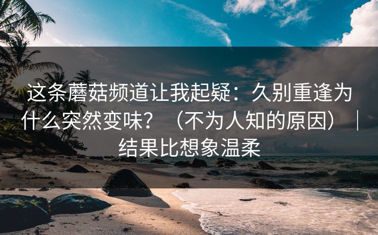 这条蘑菇频道让我起疑：久别重逢为什么突然变味？（不为人知的原因）｜结果比想象温柔