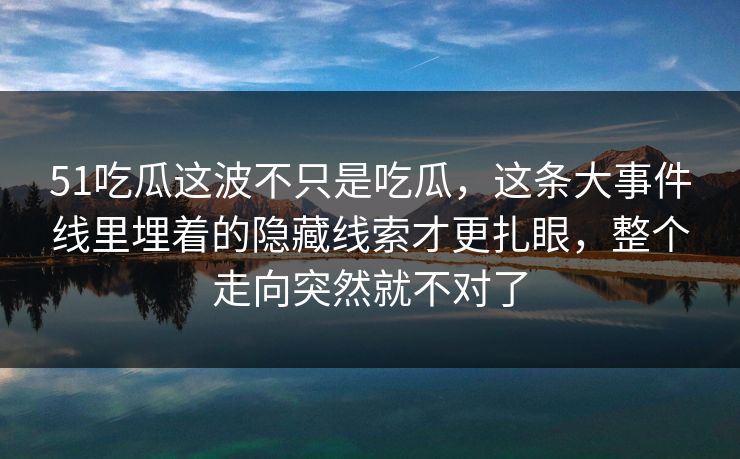 51吃瓜这波不只是吃瓜，这条大事件线里埋着的隐藏线索才更扎眼，整个走向突然就不对了