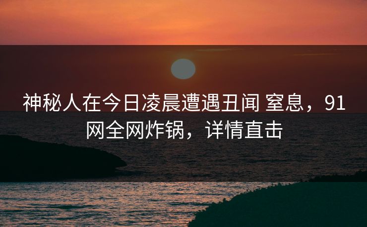 神秘人在今日凌晨遭遇丑闻 窒息，91网全网炸锅，详情直击